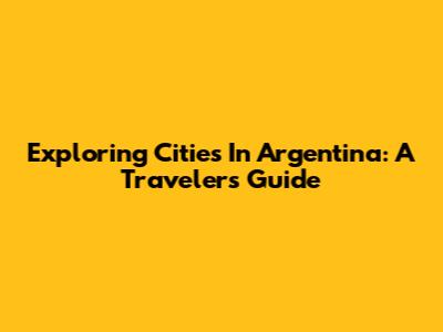 Exploring Cities In Argentina: A Traveler's Guide