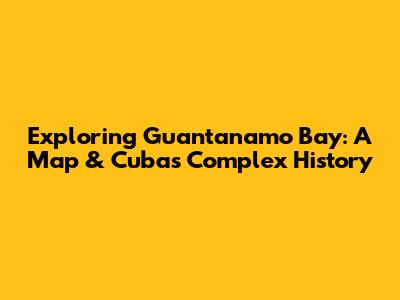 Exploring Guantanamo Bay: A Map & Cuba's Complex History