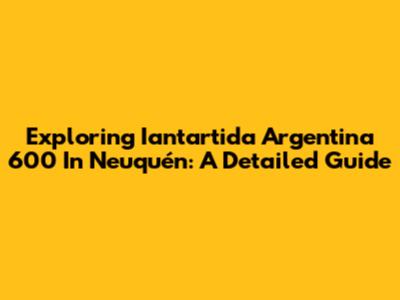 Exploring Iantartida Argentina 600 In Neuquén: A Detailed Guide