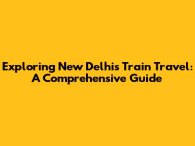 Exploring New Delhi's Train Travel: A Comprehensive Guide