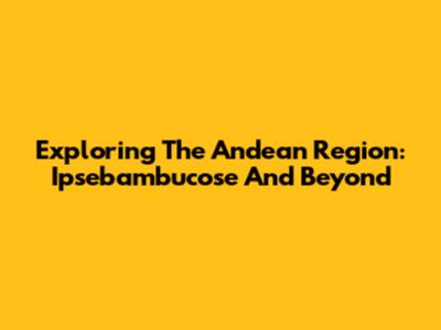 Exploring The Andean Region: Ipsebambucose And Beyond