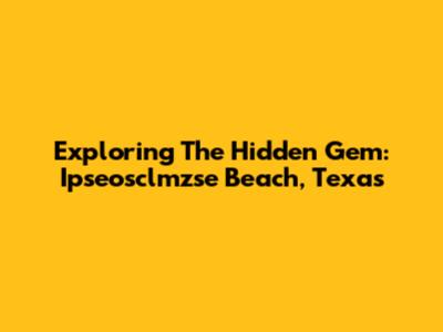 Exploring The Hidden Gem: Ipseosclmzse Beach, Texas