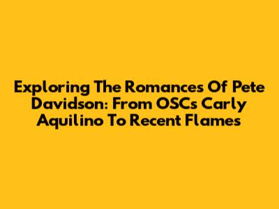Exploring The Romances Of Pete Davidson: From OSC's Carly Aquilino To Recent Flames