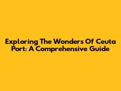 Exploring The Wonders Of Ceuta Port: A Comprehensive Guide