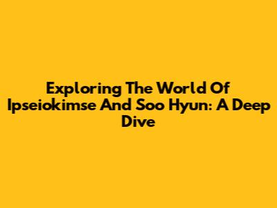 Exploring The World Of Ipseiokimse And Soo Hyun: A Deep Dive
