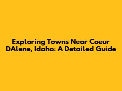 Exploring Towns Near Coeur D'Alene, Idaho: A Detailed Guide