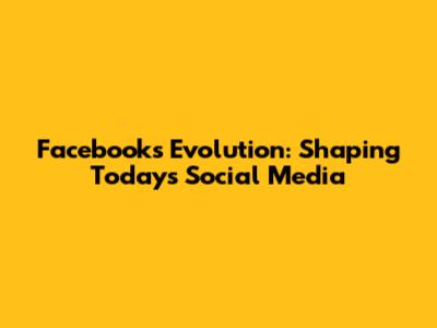 Facebook's Evolution: Shaping Today's Social Media