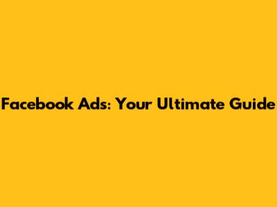 Facebook Ads: Your Ultimate Guide