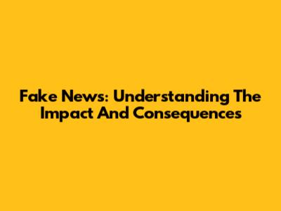 Fake News: Understanding The Impact And Consequences