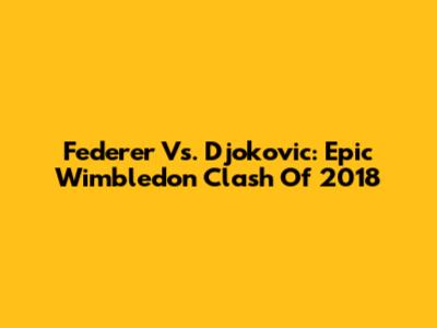 Federer Vs. Djokovic: Epic Wimbledon Clash Of 2018