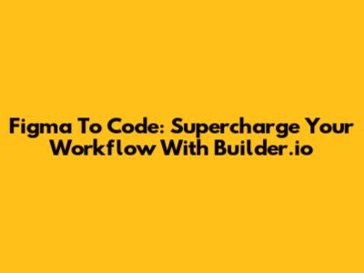 Figma To Code: Supercharge Your Workflow With Builder.io