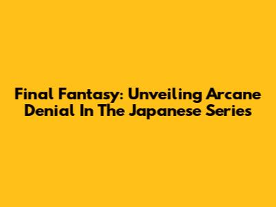 Final Fantasy: Unveiling Arcane Denial In The Japanese Series