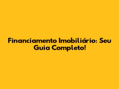 Financiamento Imobiliário: Seu Guia Completo!