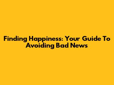 Finding Happiness: Your Guide To Avoiding Bad News