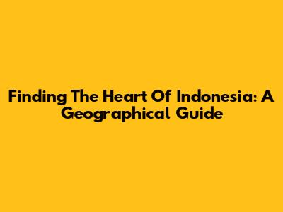 Finding The Heart Of Indonesia: A Geographical Guide