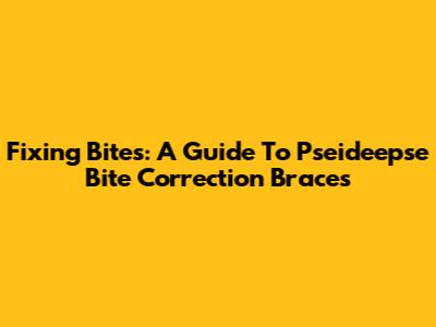 Fixing Bites: A Guide To Pseideepse Bite Correction Braces