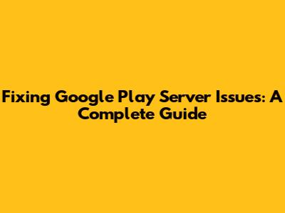 Fixing Google Play Server Issues: A Complete Guide