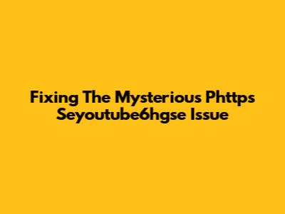 Fixing The Mysterious Phttps Seyoutube6hgse Issue