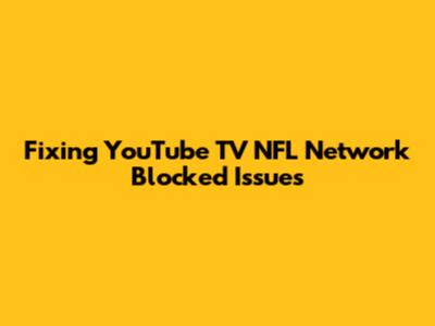 Fixing YouTube TV NFL Network Blocked Issues
