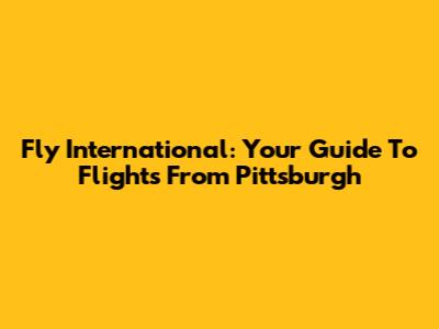 Fly International: Your Guide To Flights From Pittsburgh