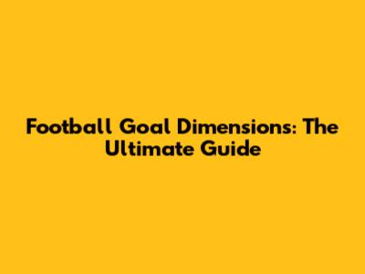 Football Goal Dimensions: The Ultimate Guide