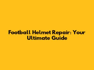 Football Helmet Repair: Your Ultimate Guide
