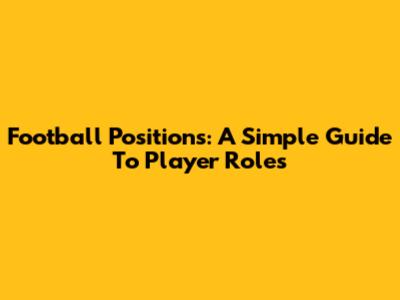 Football Positions: A Simple Guide To Player Roles