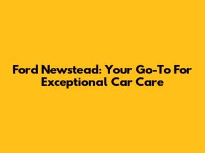 Ford Newstead: Your Go-To For Exceptional Car Care