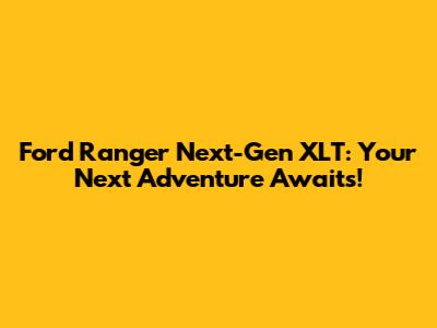 Ford Ranger Next-Gen XLT: Your Next Adventure Awaits!