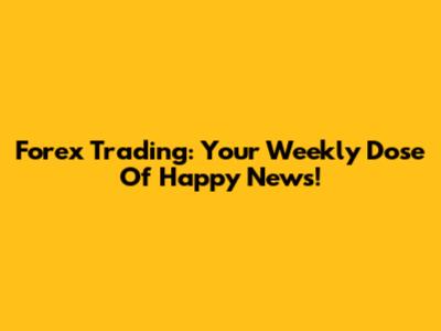 Forex Trading: Your Weekly Dose Of Happy News!