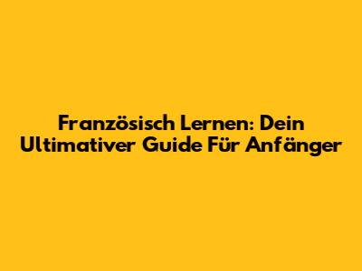 Französisch Lernen: Dein Ultimativer Guide Für Anfänger
