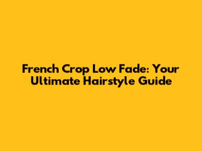 French Crop Low Fade: Your Ultimate Hairstyle Guide