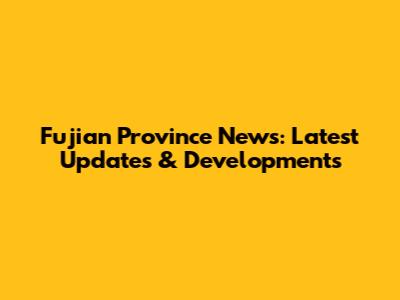 Fujian Province News: Latest Updates & Developments