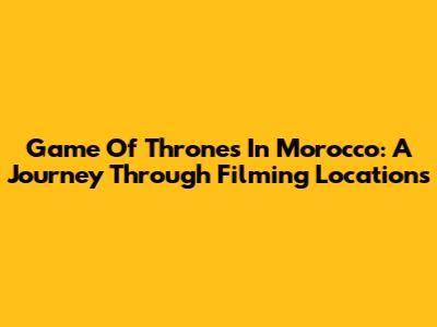 Game Of Thrones In Morocco: A Journey Through Filming Locations
