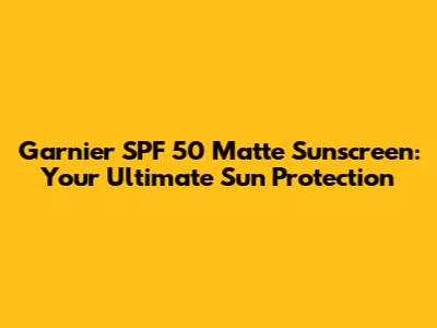Garnier SPF 50 Matte Sunscreen: Your Ultimate Sun Protection