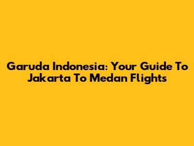 Garuda Indonesia: Your Guide To Jakarta To Medan Flights
