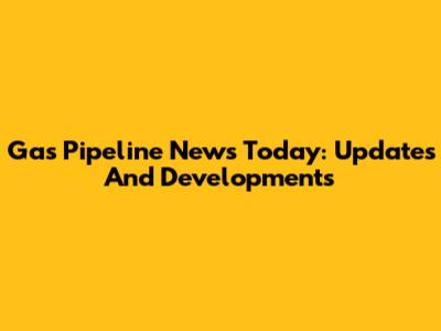 Gas Pipeline News Today: Updates And Developments