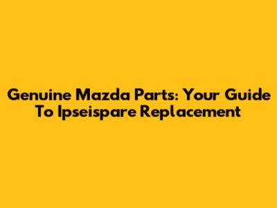 Genuine Mazda Parts: Your Guide To Ipseispare Replacement