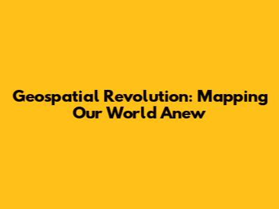 Geospatial Revolution: Mapping Our World Anew