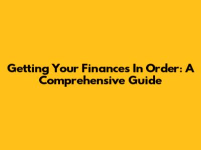 Getting Your Finances In Order: A Comprehensive Guide