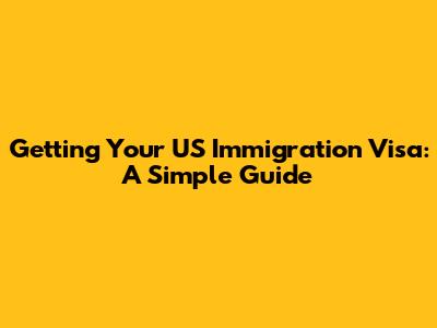 Getting Your US Immigration Visa: A Simple Guide