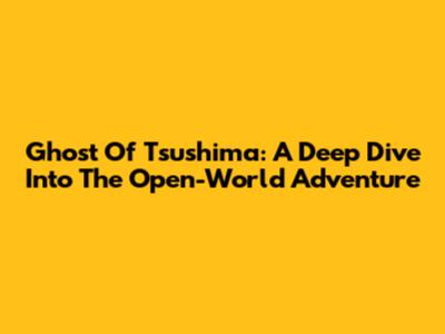 Ghost Of Tsushima: A Deep Dive Into The Open-World Adventure