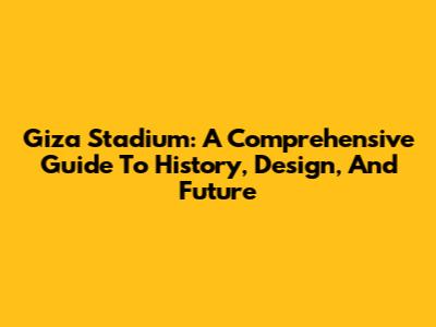 Giza Stadium: A Comprehensive Guide To History, Design, And Future