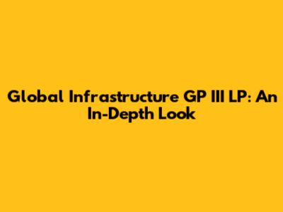 Global Infrastructure GP III LP: An In-Depth Look