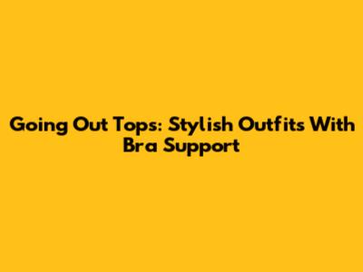 Going Out Tops: Stylish Outfits With Bra Support