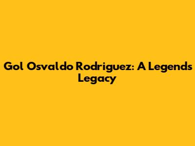 Gol Osvaldo Rodriguez: A Legend's Legacy