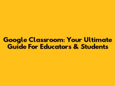 Google Classroom: Your Ultimate Guide For Educators & Students