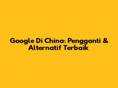 Google Di China: Pengganti & Alternatif Terbaik