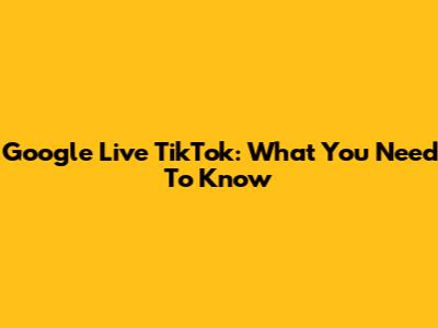 Google Live TikTok: What You Need To Know