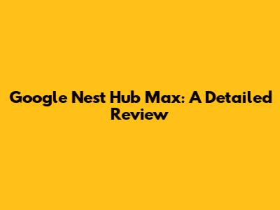 Google Nest Hub Max: A Detailed Review